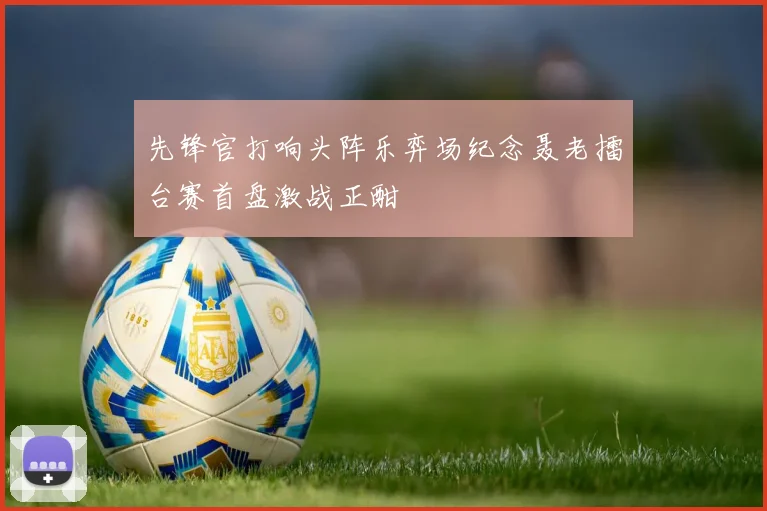 先锋官打响头阵乐弈场纪念聂老擂台赛首盘激战正酣