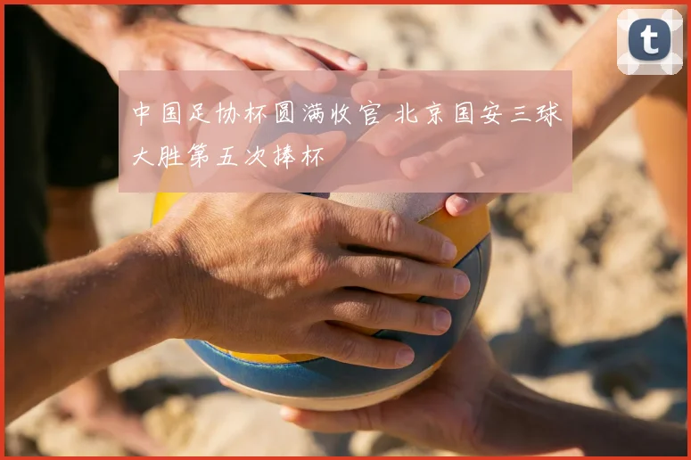 中国足协杯圆满收官 北京国安三球大胜第五次捧杯